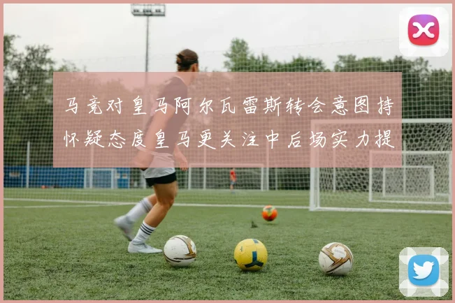 马竞对皇马阿尔瓦雷斯转会意图持怀疑态度皇马更关注中后场实力提升