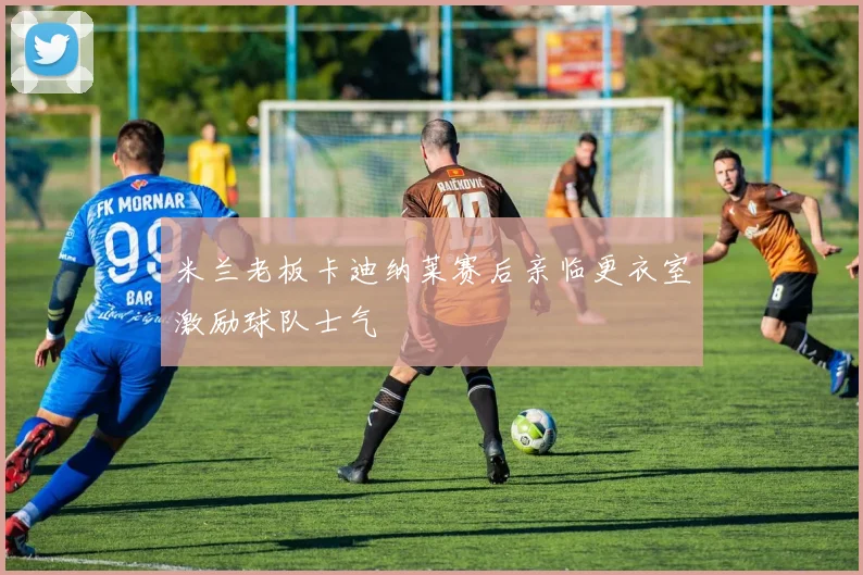 米兰老板卡迪纳莱赛后亲临更衣室激励球队士气
