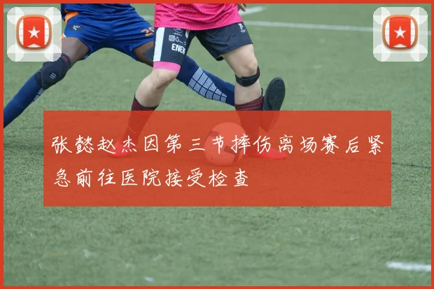 张懿赵杰因第三节摔伤离场赛后紧急前往医院接受检查