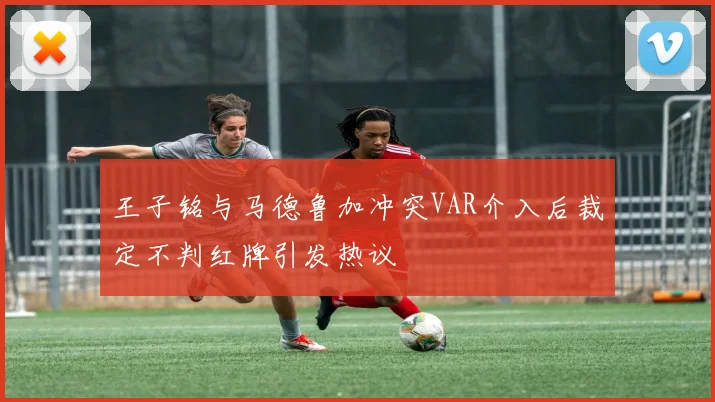 王子铭与马德鲁加冲突VAR介入后裁定不判红牌引发热议