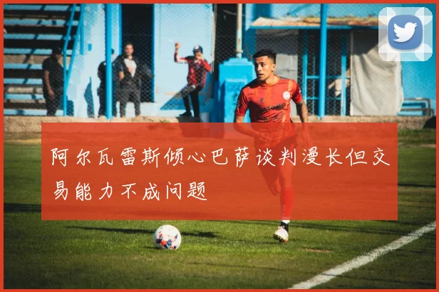 阿尔瓦雷斯倾心巴萨谈判漫长但交易能力不成问题