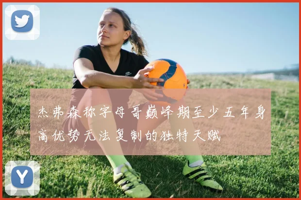 杰弗森称字母哥巅峰期至少五年身高优势无法复制的独特天赋