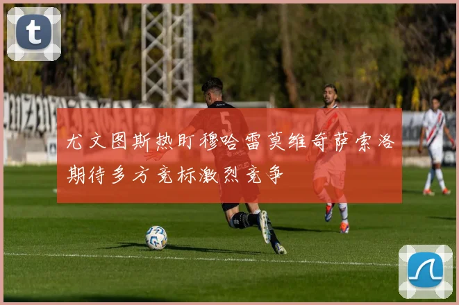 尤文图斯热盯穆哈雷莫维奇萨索洛期待多方竞标激烈竞争