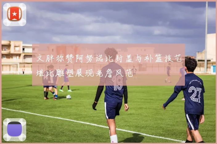 文胖称赞阿努诺比封盖与补篮技艺堪比雕塑展现老詹风范