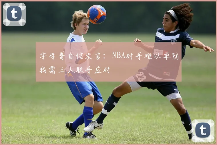 字母哥自信发言：NBA对手难以单防我需三人联手应对