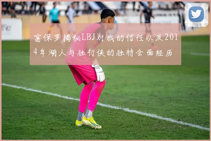 富保罗揭秘LBJ对我的信任以及2014年湖人与独行侠的独特会面经历