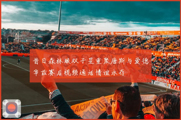 昔日森林狼双子星重聚唐斯与爱德华兹赛后视频通话情谊永存