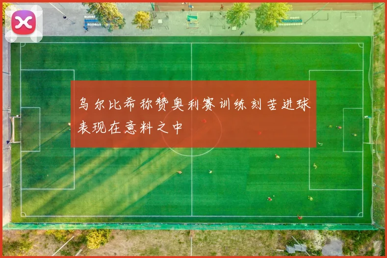 乌尔比希称赞奥利赛训练刻苦进球表现在意料之中