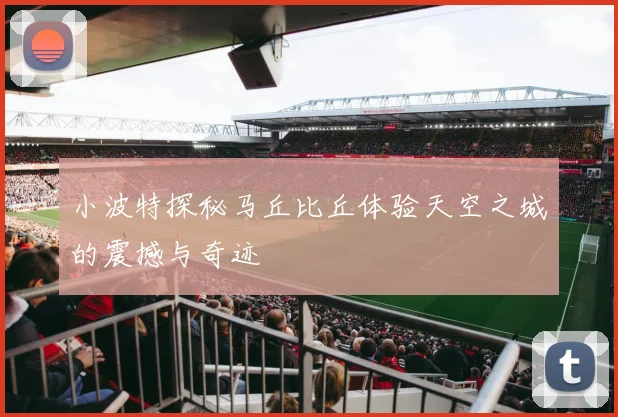 小波特探秘马丘比丘体验天空之城的震撼与奇迹