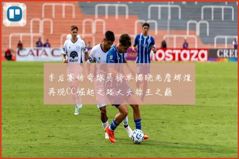季后赛传奇球员榜单揭晓老詹辉煌再现CC崛起之路大头称王之巅