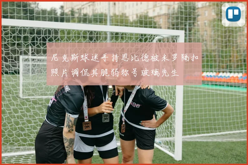 尼克斯球迷手持恩比德被米罗隔扣照片调侃其脆弱称号玻璃先生