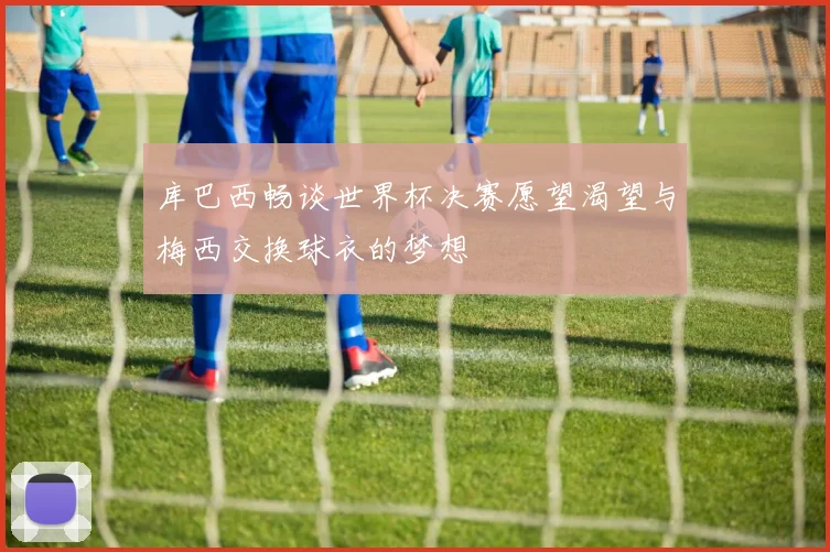 库巴西畅谈世界杯决赛愿望渴望与梅西交换球衣的梦想